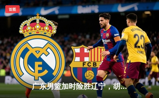 广东男篮加时险胜辽宁，胡明轩狂砍35分助队夺赛点